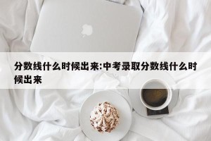 分数线什么时候出来:中考录取分数线什么时候出来