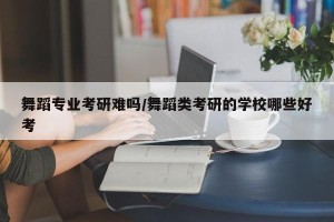 舞蹈专业考研难吗/舞蹈类考研的学校哪些好考
