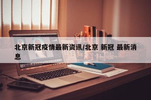 北京新冠疫情最新资讯/北京 新冠 最新消息