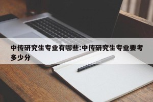 中传研究生专业有哪些:中传研究生专业要考多少分