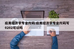 应用经济学专业代码:应用经济学专业代码写0202可以吗