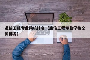 通信工程专业院校排名（通信工程专业学校全国排名）