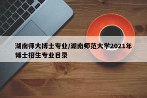 湖南师大博士专业/湖南师范大学2021年博士招生专业目录
