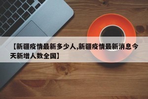 【新疆疫情最新多少人,新疆疫情最新消息今天新增人数全国】