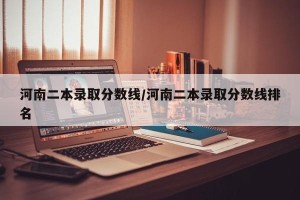 河南二本录取分数线/河南二本录取分数线排名
