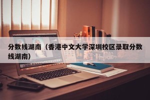 分数线湖南（香港中文大学深圳校区录取分数线湖南）