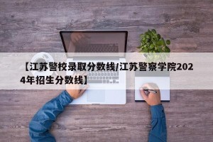 【江苏警校录取分数线/江苏警察学院2024年招生分数线】