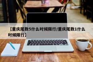 【重庆尾数5什么时候限行/重庆尾数1什么时候限行】