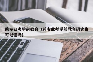 跨专业考学前教育（跨专业考学前教育研究生可以读吗）