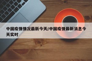 中国疫情情况最新今天/中国疫情最新消息今天实时