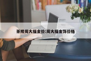 茶陵周大福金价:周大福金饰价格