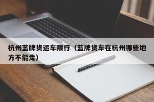 杭州蓝牌货运车限行（蓝牌货车在杭州哪些地方不能走）