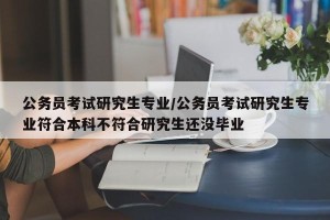 公务员考试研究生专业/公务员考试研究生专业符合本科不符合研究生还没毕业