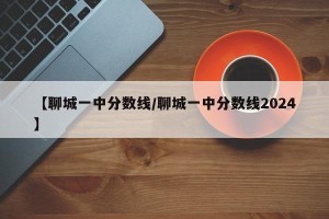 【聊城一中分数线/聊城一中分数线2024】