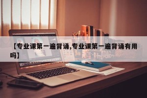 【专业课第一遍背诵,专业课第一遍背诵有用吗】
