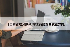 【工商管理分数线/学工商的女生就业方向】
