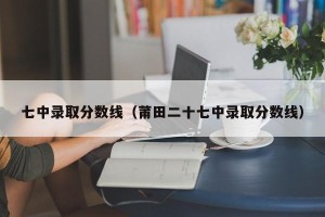 七中录取分数线（莆田二十七中录取分数线）