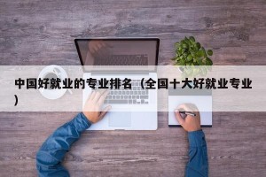 中国好就业的专业排名（全国十大好就业专业）