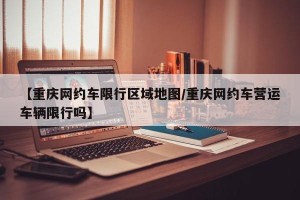 【重庆网约车限行区域地图/重庆网约车营运车辆限行吗】
