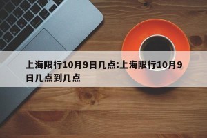 上海限行10月9日几点:上海限行10月9日几点到几点