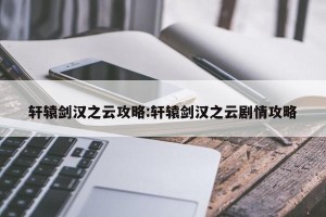 轩辕剑汉之云攻略:轩辕剑汉之云剧情攻略
