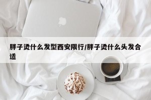 胖子烫什么发型西安限行/胖子烫什么头发合适