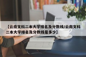 【云南文科二本大学排名及分数线/云南文科二本大学排名及分数线是多少】