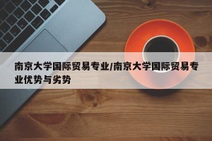 南京大学国际贸易专业/南京大学国际贸易专业优势与劣势