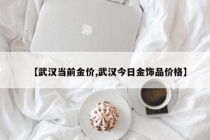 【武汉当前金价,武汉今日金饰品价格】