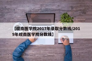【皖南医学院2017年录取分数线/2019年皖南医学院分数线】