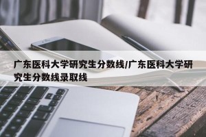 广东医科大学研究生分数线/广东医科大学研究生分数线录取线
