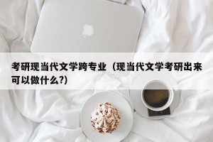 考研现当代文学跨专业（现当代文学考研出来可以做什么?）