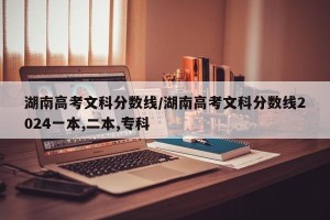 湖南高考文科分数线/湖南高考文科分数线2024一本,二本,专科