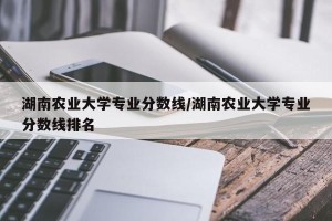 湖南农业大学专业分数线/湖南农业大学专业分数线排名