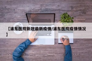 【浦东医院新冠最新疫情/浦东医院疫情情况】