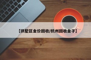 【拱墅区金价回收/杭州回收金子】