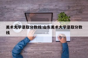 美术大学录取分数线:山东美术大学录取分数线