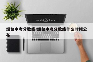 烟台中考分数线/烟台中考分数线什么时候公布
