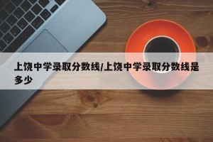 上饶中学录取分数线/上饶中学录取分数线是多少