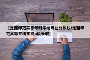 【定西师范高等专科学校专业分数线/定西师范高等专科学校p段录取】