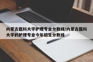 内蒙古医科大学护理专业分数线/内蒙古医科大学的护理专业今年招生分数线