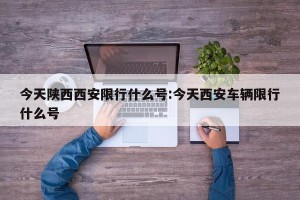 今天陕西西安限行什么号:今天西安车辆限行什么号