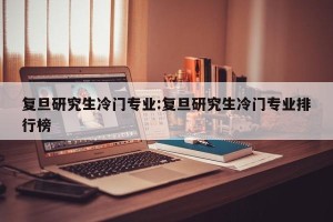 复旦研究生冷门专业:复旦研究生冷门专业排行榜