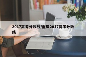 2017高考分数线/重庆2017高考分数线