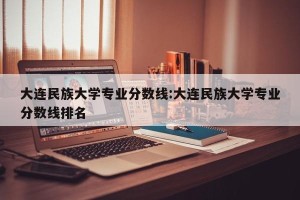 大连民族大学专业分数线:大连民族大学专业分数线排名