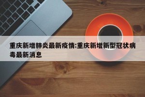 重庆新增肺炎最新疫情:重庆新增新型冠状病毒最新消息