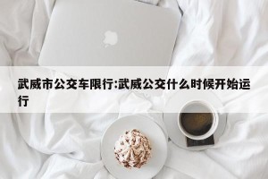 武威市公交车限行:武威公交什么时候开始运行