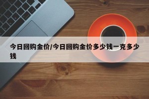 今日回购金价/今日回购金价多少钱一克多少钱