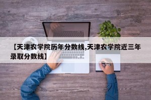 【天津农学院历年分数线,天津农学院近三年录取分数线】