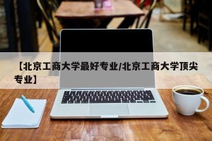 【北京工商大学最好专业/北京工商大学顶尖专业】